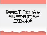 黔南焊工证复审在东莞哪里办理(东莞焊工证复审点)