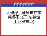 大理焊工证复审在东莞哪里办理(东莞焊工证复审点)