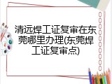 清远焊工证复审在东莞哪里办理(东莞焊工证复审点)