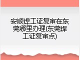 安顺焊工证复审在东莞哪里办理(东莞焊工证复审点)