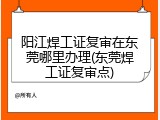 阳江焊工证复审在东莞哪里办理(东莞焊工证复审点)