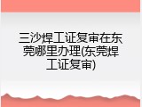 三沙焊工证复审在东莞哪里办理(东莞焊工证复审)