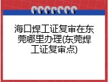 海口焊工证复审在东莞哪里办理(东莞焊工证复审点)