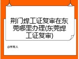 荆门焊工证复审在东莞哪里办理(东莞焊工证复审)