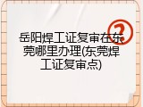 岳阳焊工证复审在东莞哪里办理(东莞焊工证复审点)