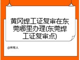 黄冈焊工证复审在东莞哪里办理(东莞焊工证复审点)