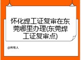 怀化焊工证复审在东莞哪里办理(东莞焊工证复审点)