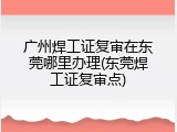 广州焊工证复审在东莞哪里办理(东莞焊工证复审点)