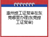惠州焊工证复审在东莞哪里办理(东莞焊工证复审)