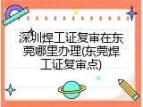 深圳焊工证复审在东莞哪里办理(东莞焊工证复审点)