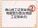 佛山焊工证复审在东莞哪里办理(东莞焊工证复审点)
