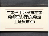 广东焊工证复审在东莞哪里办理(东莞焊工证复审点)