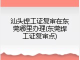 汕头焊工证复审在东莞哪里办理(东莞焊工证复审点)