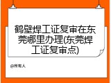 鹤壁焊工证复审在东莞哪里办理(东莞焊工证复审点)