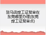 驻马店焊工证复审在东莞哪里办理(东莞焊工证复审点)