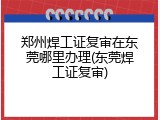 郑州焊工证复审在东莞哪里办理(东莞焊工证复审)