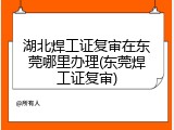 湖北焊工证复审在东莞哪里办理(东莞焊工证复审)