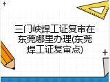 三门峡焊工证复审在东莞哪里办理(东莞焊工证复审点)