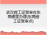武汉焊工证复审在东莞哪里办理(东莞焊工证复审点)