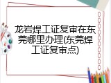 龙岩焊工证复审在东莞哪里办理(东莞焊工证复审点)