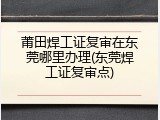 莆田焊工证复审在东莞哪里办理(东莞焊工证复审点)