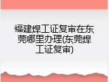 福建焊工证复审在东莞哪里办理(东莞焊工证复审)