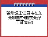 赣州焊工证复审在东莞哪里办理(东莞焊工证复审)