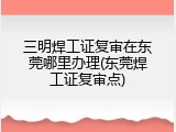 三明焊工证复审在东莞哪里办理(东莞焊工证复审点)