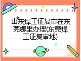 山东焊工证复审在东莞哪里办理(东莞焊工证复审地)