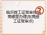 临沂焊工证复审在东莞哪里办理(东莞焊工证复审点)