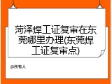 菏泽焊工证复审在东莞哪里办理(东莞焊工证复审点)