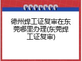 德州焊工证复审在东莞哪里办理(东莞焊工证复审)
