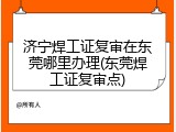 济宁焊工证复审在东莞哪里办理(东莞焊工证复审点)