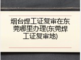 烟台焊工证复审在东莞哪里办理(东莞焊工证复审地)