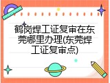 鹤岗焊工证复审在东莞哪里办理(东莞焊工证复审点)