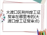 大渡口区荆州焊工证复审在哪里考的(大渡口焊工证复审点)