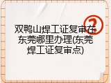 双鸭山焊工证复审在东莞哪里办理(东莞焊工证复审点)