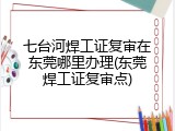 七台河焊工证复审在东莞哪里办理(东莞焊工证复审点)