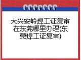大兴安岭焊工证复审在东莞哪里办理(东莞焊工证复审)