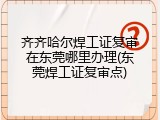 齐齐哈尔焊工证复审在东莞哪里办理(东莞焊工证复审点)