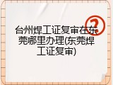 台州焊工证复审在东莞哪里办理(东莞焊工证复审)