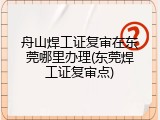 舟山焊工证复审在东莞哪里办理(东莞焊工证复审点)