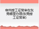 宿州焊工证复审在东莞哪里办理(东莞焊工证复审)