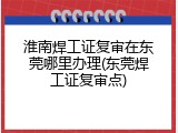 淮南焊工证复审在东莞哪里办理(东莞焊工证复审点)