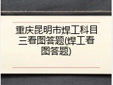 重庆昆明市焊工科目三看图答题(焊工看图答题)