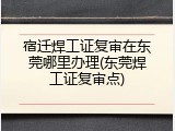 宿迁焊工证复审在东莞哪里办理(东莞焊工证复审点)