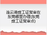 连云港焊工证复审在东莞哪里办理(东莞焊工证复审点)