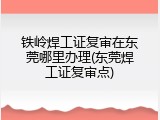铁岭焊工证复审在东莞哪里办理(东莞焊工证复审点)