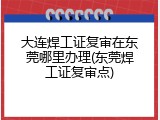 大连焊工证复审在东莞哪里办理(东莞焊工证复审点)