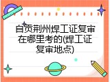 自贡荆州焊工证复审在哪里考的(焊工证复审地点)